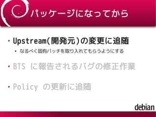 パッケージになってから
Upstream(開発元)の変更に追随
●
なるべく固有パッチを取り入れてもらうようにする
BTS に報告されるバグの修正作業
Policy の更新に追随
 