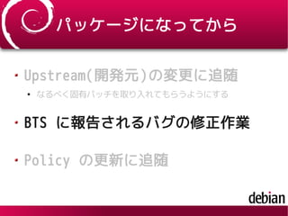 パッケージになってから
Upstream(開発元)の変更に追随
●
なるべく固有パッチを取り入れてもらうようにする
BTS に報告されるバグの修正作業
Policy の更新に追随
 