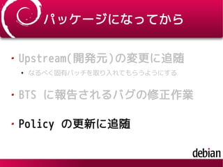 パッケージになってから
Upstream(開発元)の変更に追随
●
なるべく固有パッチを取り入れてもらうようにする
BTS に報告されるバグの修正作業
Policy の更新に追随
 