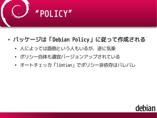 “POLICY”
パッケージは「Debian Policy」に従って作成される
●
人によっては面倒という人もいるが、逆に気楽
●
ポリシー自体も適宜バージョンアップされている
●
オートチェッカ「lintian」でポリシー非依存はバレバレ
 