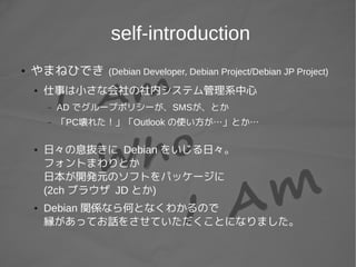 self-introduction
● やまねひでき (Debian Developer, Debian Project/Debian JP Project)
● 仕事は小さな会社の社内システム管理系中心
– AD でグループポリシーが、SMSが、とか
– 「PC壊れた！」「Outlook の使い方が…」とか…
● 日々の息抜きに Debian をいじる日々。
フォントまわりとか
日本が開発元のソフトをパッケージに
(2ch ブラウザ JD とか)
● Debian 関係なら何となくわかるので
縁があってお話をさせていただくことになりました。
 