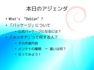 本日のアジェンダ
●
What's “Debian”?
●
「パッケージ」について
●
公式パッケージになるには？
●
「メンテナ」って何する人？
●
その作業内容
●
メンテナの種類　ー 違いは何？
●
なってみよう！
 