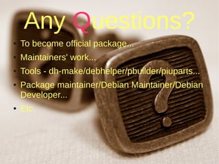Any Questions?
● To become official package...
● Maintainers' work...
● Tools - dh-make/debhelper/pbuilder/piuparts...
● Package maintainer/Debian Maintainer/Debian
Developer...
● Etc.
 