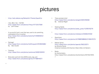 pictures
• http://wiki.debian.org/DebianArt/Themes/SpaceFun
• I Am, Who I Am – 18/365
http://www.flickr.com/photos/filmyz/4712557308/
by Jeff Filman
•
• A successful tool is one that was used to do something
undreamed of by its author.
http://www.flickr.com/photos/katerha/5746905652/
By katerha
● Package!
http://www.flickr.com/photos/halfbisqued/2353845688/
By Beck Gusler
● Thinking
http://www.flickr.com/photos/nachoissd/3499105933/
● Binoculars portrait (dscn4659_mod_vign_sm)
http://www.flickr.com/photos/gerlos/3119891607/
●
●
These animals bite!
http://www.flickr.com/photos/amagill/483539408/
By Andrew Magill
●
Shaking Hands
http://www.flickr.com/photos/aidan_jones/1234618279
●
http://www.flickr.com/photos/mikebaird/2928025358/
●
Questions:
http://www.flickr.com/photos/42788859@N00/318947873/
●
Debian Spiral
http://www.flickr.com/photos/apardo/36022037/
by Antonio Pardo
Creative Commons Attribution-Share Alike 2.0 Generic
●
Books
by shutterhacks
http://www.flickr.com/photos/shutterhacks/4474421855
/
 