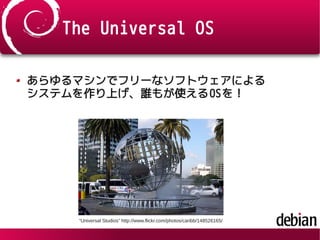 The Universal OS
あらゆるマシンでフリーなソフトウェアによる
システムを作り上げ、誰もが使えるOSを！
“Universal Studios” http://www.flickr.com/photos/caribb/148526165/
 
