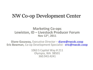 NW Co-op Development Center
Marketing Co-ops
Lewiston, ID – Livestock Producer Forum
Nov 12th
, 2011
Diane Gasaway, Executive Director – diane@nwcdc.coop
Eric Bowman, Co-op Development Specialist - eric@nwcdc.coop
1063 S Capitol Way # 211
Olympia, WA 98501
360.943.4241
 