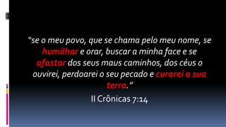 “se o meu povo, que se chama pelo meu nome, se
    humilhar e orar, buscar a minha face e se
  afastar dos seus maus caminhos, dos céus o
 ouvirei, perdoarei o seu pecado e curarei a sua
                      terra.”
                 II Crônicas 7:14
 