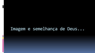 Imagem e semelhança de Deus...
 