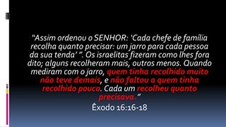 “Assim ordenou o SENHOR: ‘Cada chefe de família
 recolha quanto precisar: um jarro para cada pessoa
da sua tenda’ ”. Os israelitas fizeram como lhes fora
dito; alguns recolheram mais, outros menos. Quando
 mediram com o jarro, quem tinha recolhido muito
    não teve demais, e não faltou a quem tinha
    recolhido pouco. Cada um recolheu quanto
                     precisava.”
                   Êxodo 16:16-18
 