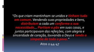 “Os que criam mantinham-se unidos e tinham tudo
 em comum. Vendendo suas propriedades e bens,
      distribuíam a cada um conforme a sua
  necessidade... Partiam o pão em suas casas, e
  juntos participavam das refeições, com alegria e
sinceridade de coração, louvando a Deus e tendo a
             simpatia de todo o povo.”
                    Atos 2:44-47
 