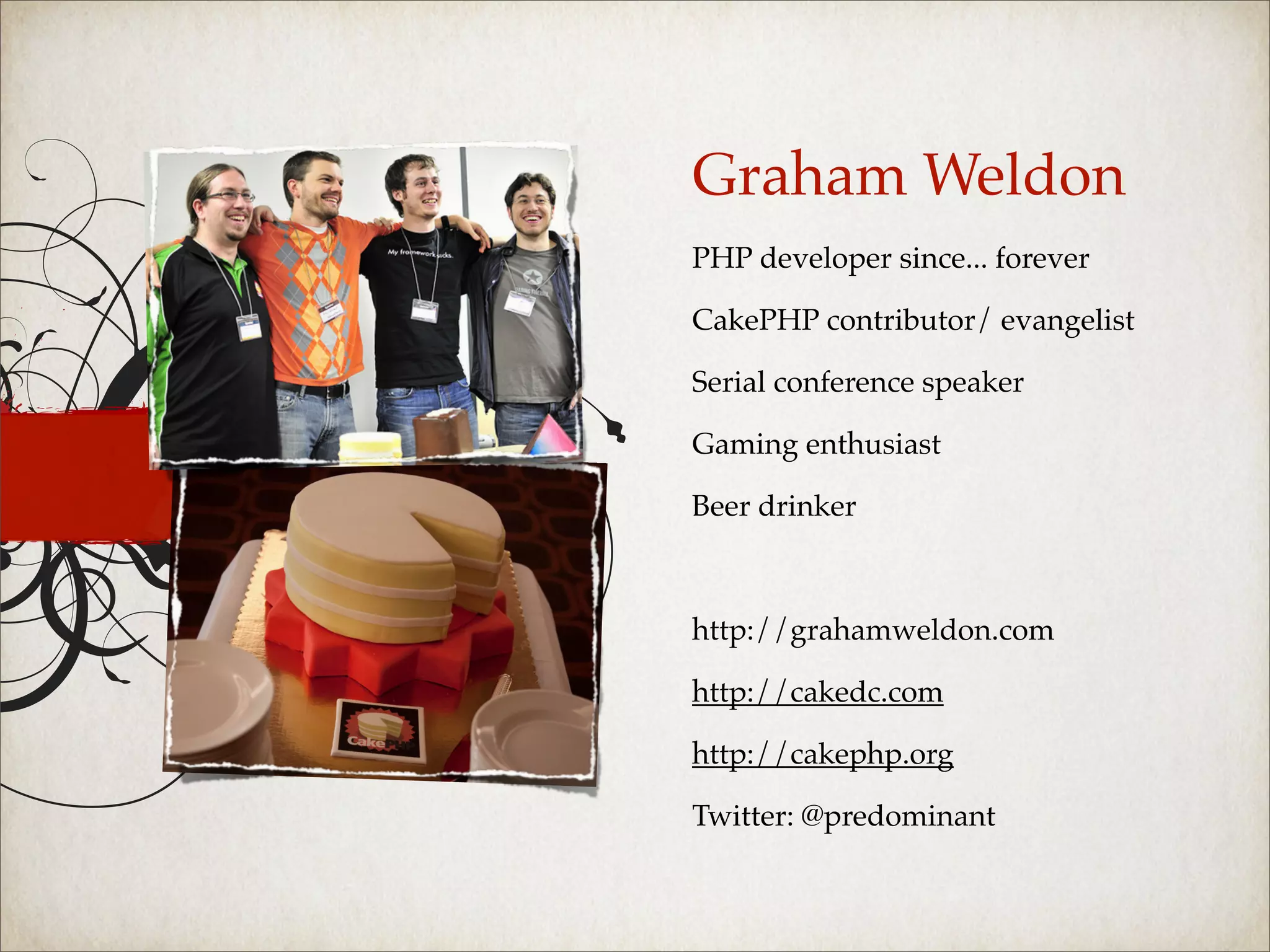 Graham Weldon
PHP developer since... forever

CakePHP contributor/ evangelist

Serial conference speaker

Gaming enthusiast

Beer drinker



http://grahamweldon.com

http://cakedc.com

http://cakephp.org

Twitter: @predominant
 