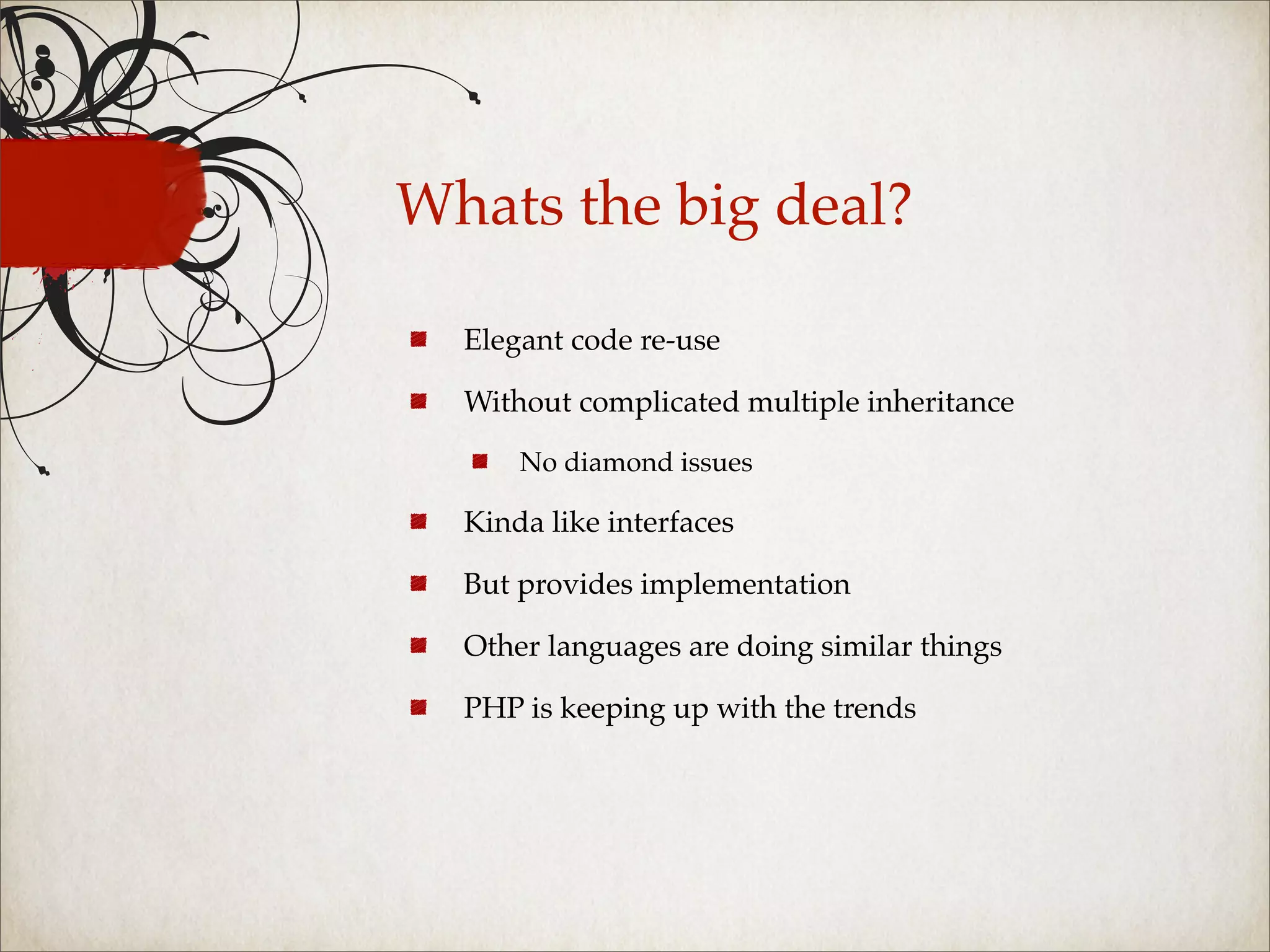 Whats the big deal?

  Elegant code re-use

  Without complicated multiple inheritance

      No diamond issues

  Kinda like interfaces

  But provides implementation

  Other languages are doing similar things

  PHP is keeping up with the trends
 