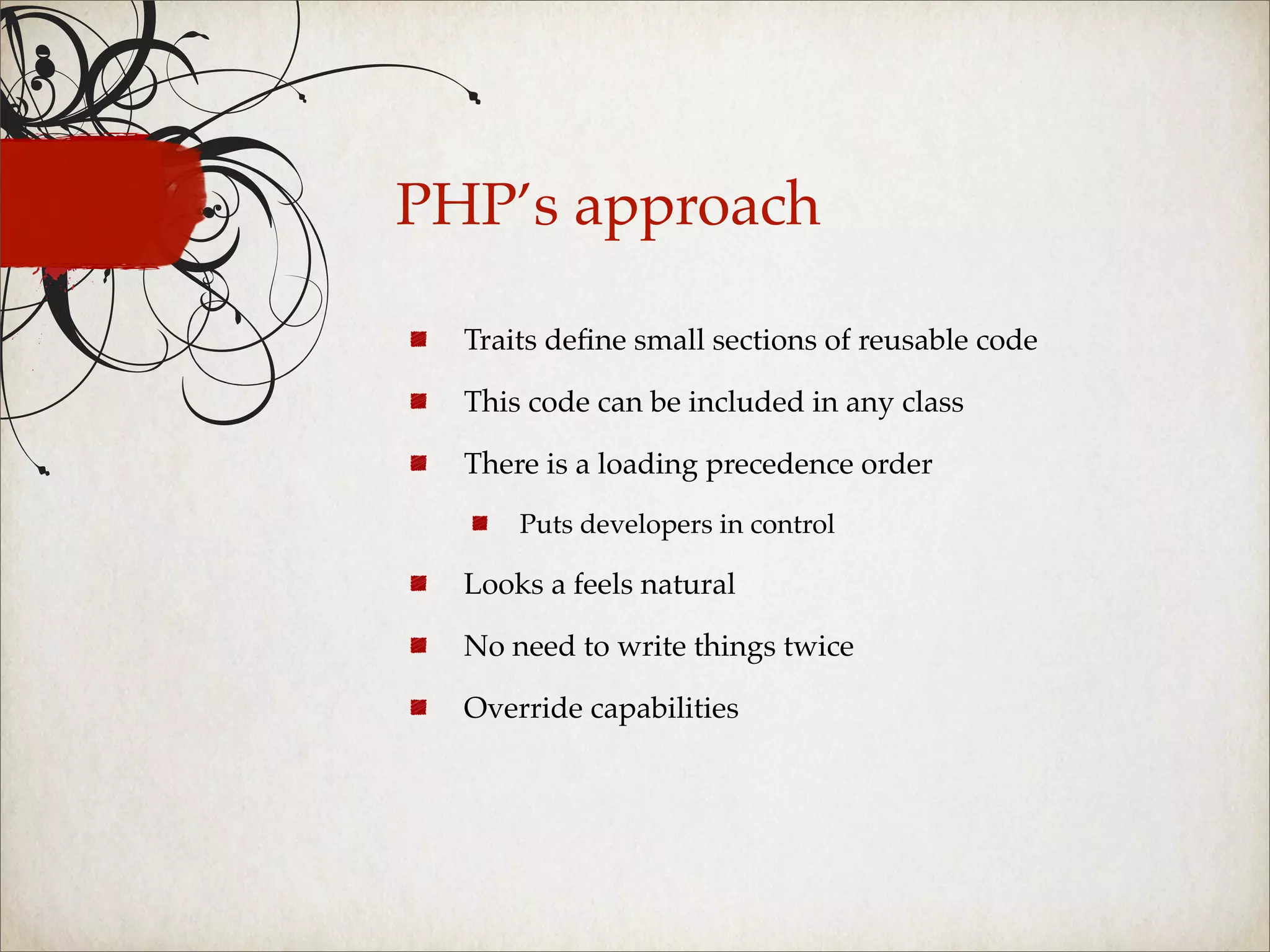 PHP’s approach

  Traits deﬁne small sections of reusable code

  This code can be included in any class

  There is a loading precedence order

      Puts developers in control

  Looks a feels natural

  No need to write things twice

  Override capabilities
 