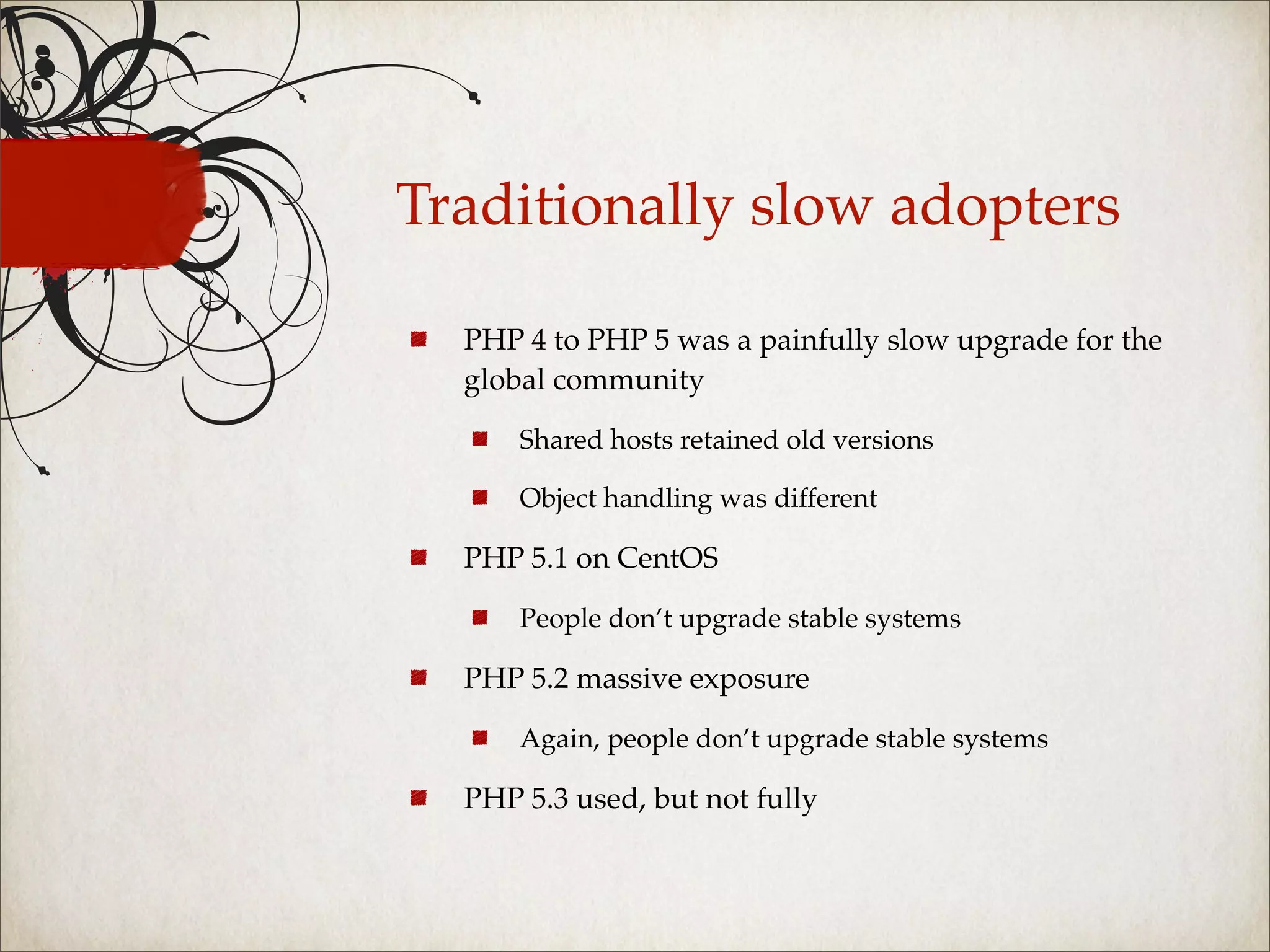 Traditionally slow adopters

  PHP 4 to PHP 5 was a painfully slow upgrade for the
  global community

      Shared hosts retained old versions

      Object handling was different

  PHP 5.1 on CentOS

      People don’t upgrade stable systems

  PHP 5.2 massive exposure

      Again, people don’t upgrade stable systems

  PHP 5.3 used, but not fully
 