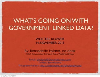 WHAT’S GOING ON WITH
             GOVERNMENT LINKED DATA?
                                          WOLTERS KLUWER
                                          14-NOVEMBER-2011

                                 By: Bernadette Hyland, co-chair
                                  W3C Government Linked Data Working Group

                                      Email. bhyland@3roundstones.com
                                              Twitter: BernHyland
                            This presentation: http://slideshare.net/bhylandwood



Sunday, November 13, 2011
 