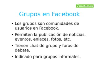 Grupos en Facebook
●   Los grupos son comunidades de
    usuarios en Facebook.
●   Permiten la publicación de noticias,
    eventos, enlaces, fotos, etc.
●   Tienen chat de grupo y foros de
    debate.
●   Indicado para grupos informales.
 