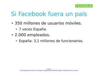 Si Facebook fuera un país
●   350 millones de usuarios móviles.
    ●   7 veces España.
●   2.000 empleados.
    ●   España: 3,1 millones de funcionarios.




                                                    Fuente
        http://blogs.lainformacion.com/legal-e-digital/2011/09/26/%C2%BFy-si-facebook-fuera-un-pais/
 