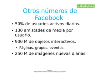 Otros números de
             Facebook
●   50% de usuarios activos diarios.
●   130 amistades de media por
    usuario.
●   900 M de objetos interactivos.
    ●   Páginas, grupos, eventos.
●   250 M de imágenes nuevas diarias.


                                    Fuente:
                http://www.facebook.com/press/info.php?statistics
 