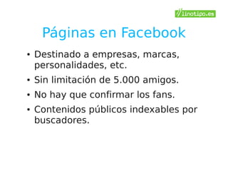 Páginas en Facebook
●   Destinado a empresas, marcas,
    personalidades, etc.
●   Sin limitación de 5.000 amigos.
●   No hay que confirmar los fans.
●   Contenidos públicos indexables por
    buscadores.
 