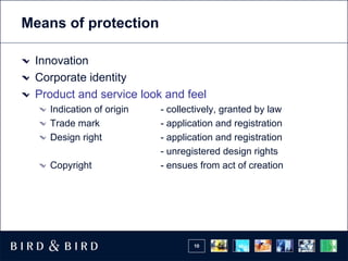 Means of protection

 Innovation
 Corporate identity
 Product and service look and feel
   Indication of origin   - collectively, granted by law
   Trade mark             - application and registration
   Design right           - application and registration
                          - unregistered design rights
   Copyright              - ensues from act of creation




                                  10
 