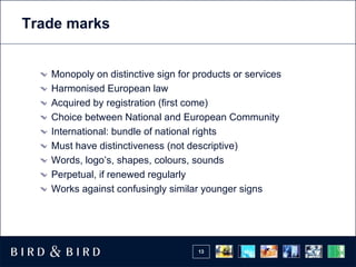 Trade marks


   Monopoly on distinctive sign for products or services
   Harmonised European law
   Acquired by registration (first come)
   Choice between National and European Community
   International: bundle of national rights
   Must have distinctiveness (not descriptive)
   Words, logo’s, shapes, colours, sounds
   Perpetual, if renewed regularly
   Works against confusingly similar younger signs




                                    13
 
