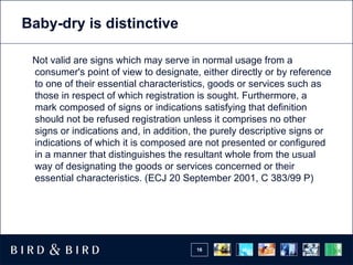 Baby-dry is distinctive

 Not valid are signs which may serve in normal usage from a
 consumer's point of view to designate, either directly or by reference
 to one of their essential characteristics, goods or services such as
 those in respect of which registration is sought. Furthermore, a
 mark composed of signs or indications satisfying that definition
 should not be refused registration unless it comprises no other
 signs or indications and, in addition, the purely descriptive signs or
 indications of which it is composed are not presented or configured
 in a manner that distinguishes the resultant whole from the usual
 way of designating the goods or services concerned or their
 essential characteristics. (ECJ 20 September 2001, C 383/99 P)




                                       16
 
