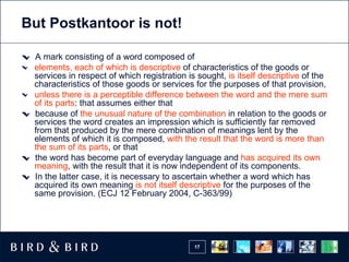 But Postkantoor is not!

 A mark consisting of a word composed of
 elements, each of which is descriptive of characteristics of the goods or
 services in respect of which registration is sought, is itself descriptive of the
 characteristics of those goods or services for the purposes of that provision,
 unless there is a perceptible difference between the word and the mere sum
 of its parts: that assumes either that
 because of the unusual nature of the combination in relation to the goods or
 services the word creates an impression which is sufficiently far removed
 from that produced by the mere combination of meanings lent by the
 elements of which it is composed, with the result that the word is more than
 the sum of its parts, or that
 the word has become part of everyday language and has acquired its own
 meaning, with the result that it is now independent of its components.
 In the latter case, it is necessary to ascertain whether a word which has
 acquired its own meaning is not itself descriptive for the purposes of the
 same provision. (ECJ 12 February 2004, C-363/99)




                                             17
 