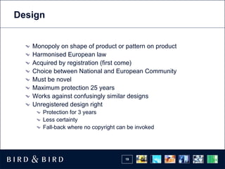 Design


   Monopoly on shape of product or pattern on product
   Harmonised European law
   Acquired by registration (first come)
   Choice between National and European Community
   Must be novel
   Maximum protection 25 years
   Works against confusingly similar designs
   Unregistered design right
      Protection for 3 years
      Less certainty
      Fall-back where no copyright can be invoked




                                     19
 