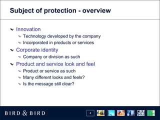 Subject of protection - overview

 Innovation
    Technology developed by the company
    Incorporated in products or services
 Corporate identity
    Company or division as such
 Product and service look and feel
    Product or service as such
    Many different looks and feels?
    Is the message still clear?




                                      2
 