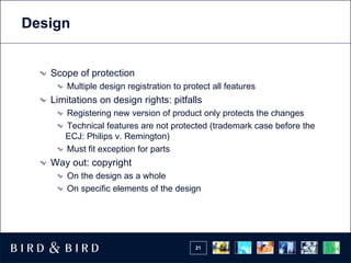 Design


   Scope of protection
       Multiple design registration to protect all features
   Limitations on design rights: pitfalls
      Registering new version of product only protects the changes
      Technical features are not protected (trademark case before the
      ECJ: Philips v. Remington)
      Must fit exception for parts
   Way out: copyright
       On the design as a whole
       On specific elements of the design




                                          21
 