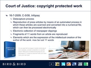 Court of Justice: copyright protected work

 16-7-2009, C-5/08, Infopaq
    Datacapture process
    Reproduction of press articles by means of an automated process in
    which these articles are scanned and converted into a numerical file,
    which can then be processed electronically
    Electronic collection of newspaper clippings
    Fragments of 11 words from an article are reproduced
    Elements which are the expression of the intellectual creation of the
    author of the work, may be just 11 words




                                         24
 