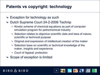 Patents vs copyright: technology

 Exception for technology as such
 Dutch Supreme Court 24-2-2006 Technip
   Kinetic scheme of chemical equations as part of computer
   simulation program for petrochemical industry
   Selection relates to objective scientific data and laws of nature,
   scientific or technical purpose
   Original and expression of intellectual creation of the maker
   Selection base on scientific or technical knowledge of the
   maker, insights and experience
   Court of Appeal: protection
 Scope of exception is limited


                                      29
 
