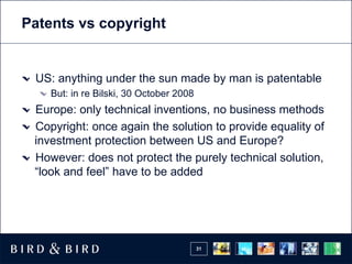 Patents vs copyright


 US: anything under the sun made by man is patentable
    But: in re Bilski, 30 October 2008
 Europe: only technical inventions, no business methods
 Copyright: once again the solution to provide equality of
 investment protection between US and Europe?
 However: does not protect the purely technical solution,
 “look and feel” have to be added




                                         31
 