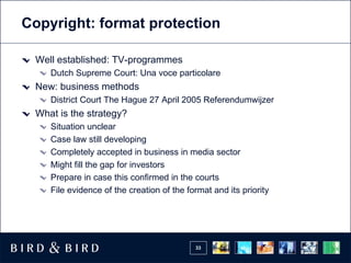 Copyright: format protection

 Well established: TV-programmes
    Dutch Supreme Court: Una voce particolare
 New: business methods
    District Court The Hague 27 April 2005 Referendumwijzer
 What is the strategy?
    Situation unclear
    Case law still developing
    Completely accepted in business in media sector
    Might fill the gap for investors
    Prepare in case this confirmed in the courts
    File evidence of the creation of the format and its priority




                                           33
 