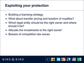 Exploiting your protection

 Building a licensing strategy
 What about transfer pricing and taxation of royalties?
 Which legal entity should be the right owner and where
 should it be?
 Allocate the investments to the right owner!
 Beware of competition law issues




                               36
 