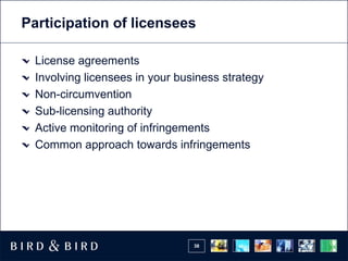 Participation of licensees

  License agreements
  Involving licensees in your business strategy
  Non-circumvention
  Sub-licensing authority
  Active monitoring of infringements
  Common approach towards infringements




                                 38
 