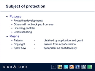 Subject of protection

 Purpose
    Protecting developments
    Others will not block you from use
    Licensing portfolio
    Cross-licensing
 Means
    Patents          -       obtained by application and grant
    Copyright        -       ensues from act of creation
    Know how         -       dependent on confidentiality




                                     4
 