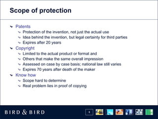Scope of protection

 Patents
    Protection of the invention, not just the actual use
    Idea behind the invention, but legal certainty for third parties
    Expires after 20 years
 Copyright
    Limited to the actual product or format and
    Others that make the same overall impression
    Assessed on case by case basis; national law still varies
    Expires 70 years after death of the maker
 Know how
    Scope hard to determine
    Real problem lies in proof of copying




                                            5
 