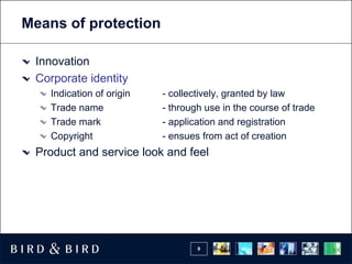 Means of protection

 Innovation
 Corporate identity
   Indication of origin   - collectively, granted by law
   Trade name             - through use in the course of trade
   Trade mark             - application and registration
   Copyright              - ensues from act of creation
 Product and service look and feel




                                  9
 