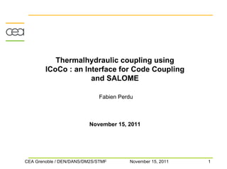 Thermalhydraulic coupling using
        ICoCo : an Interface for Code Coupling
                     and SALOME

                             Fabien Perdu



                          November 15, 2011




CEA Grenoble / DEN/DANS/DM2S/STMF      November 15, 2011   1
 