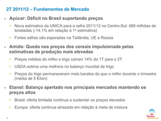2T 2011/12 – Fundamentos de Mercado
 Açúcar: Déficit no Brasil suportando preços
• Nova estimativa da UNICA para a safra 2011/12 no Centro-Sul: 489 milhões de
toneladas (-14,1% em relação à 1a estimativa)
• Fortes safras são esperadas na Tailândia, UE e Rússia
 Amido: Queda nos preços dos cereais impulsionada pelas
estimativas de produção mais elevadas
• Preços médios do milho e trigo caíram 14% do 1T para o 2T
• USDA estima uma melhora no balanço mundial de trigo
• Preços do trigo permaneceram mais baratos do que o milho durante o trimestre
(média de 5 €/ton)
 Etanol: Balanço apertado nos principais mercados mantendo os
preços altos
• Brasil: oferta limitada continua a sustentar os preços elevados
• Europa: oferta continua atrasada em relação à meta de mistura
6
 