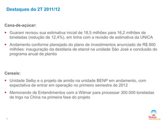 Cana-de-açúcar:
 Guarani revisou sua estimativa inicial de 18,5 milhões para 16,2 milhões de
toneladas (redução de 12,4%), em linha com a revisão de estimativa da UNICA
 Andamento conforme planejado do plano de investimentos anunciado de R$ 800
milhões: inauguração da destilaria de etanol na unidade São José e conclusão do
programa anual de plantio
Cereais:
 Unidade Selby e o projeto de amido na unidade BENP em andamento, com
expectativa de entrar em operação no primeiro semestre de 2012
 Memorando de Entendimentos com a Wilmar para processar 300.000 toneladas
de trigo na China na primeira fase do projeto
7
Destaques do 2T 2011/12
 