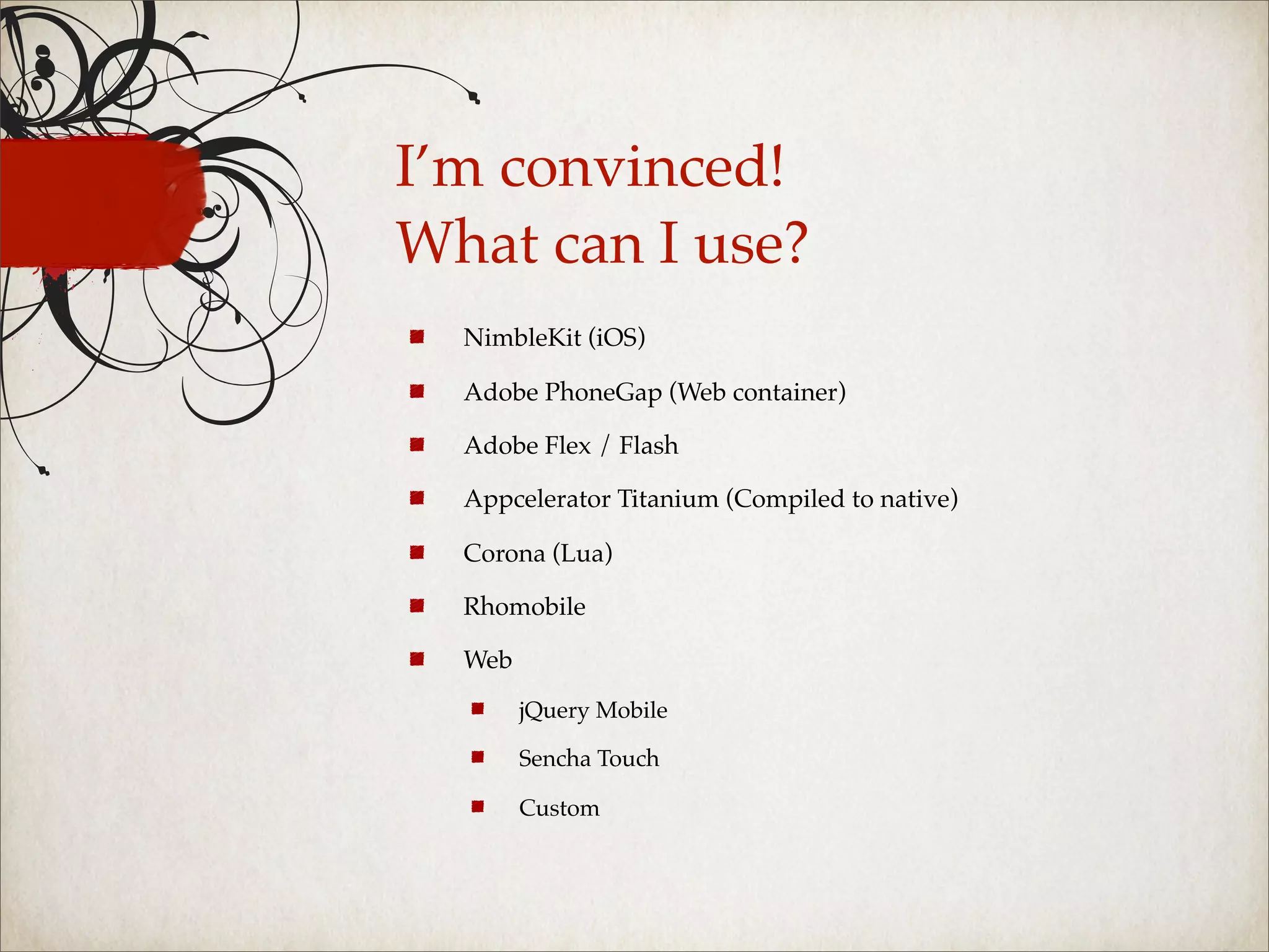 I’m convinced!
What can I use?
  NimbleKit (iOS)

  Adobe PhoneGap (Web container)

  Adobe Flex / Flash

  Appcelerator Titanium (Compiled to native)

  Corona (Lua)

  Rhomobile

  Web
        jQuery Mobile

        Sencha Touch

        Custom
 