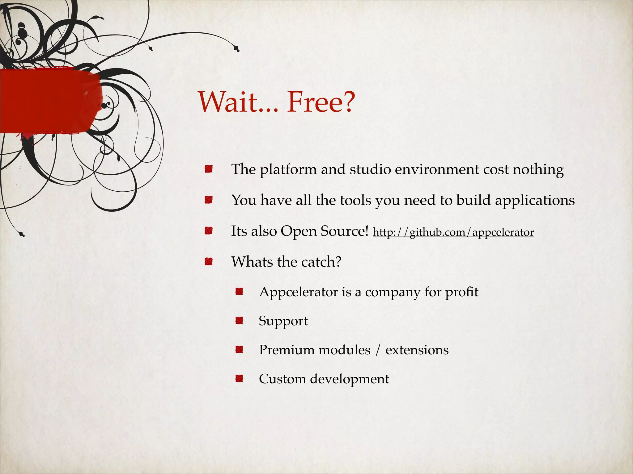 Wait... Free?

  The platform and studio environment cost nothing

  You have all the tools you need to build applications

  Its also Open Source! http://github.com/appcelerator

  Whats the catch?

      Appcelerator is a company for proﬁt

      Support

      Premium modules / extensions

      Custom development
 