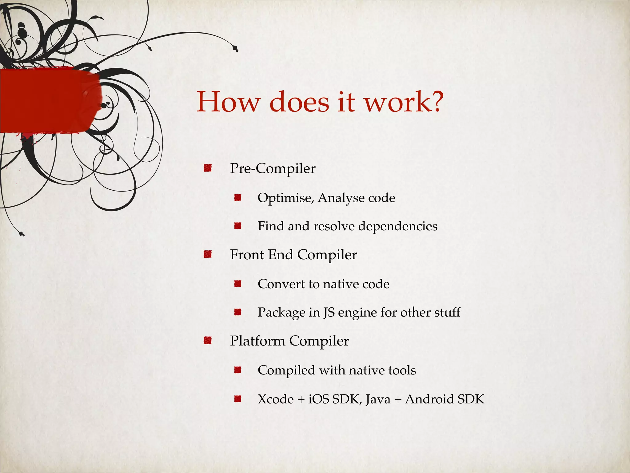 How does it work?

  Pre-Compiler

     Optimise, Analyse code

     Find and resolve dependencies

  Front End Compiler

     Convert to native code

     Package in JS engine for other stuff

  Platform Compiler

     Compiled with native tools

     Xcode + iOS SDK, Java + Android SDK
 