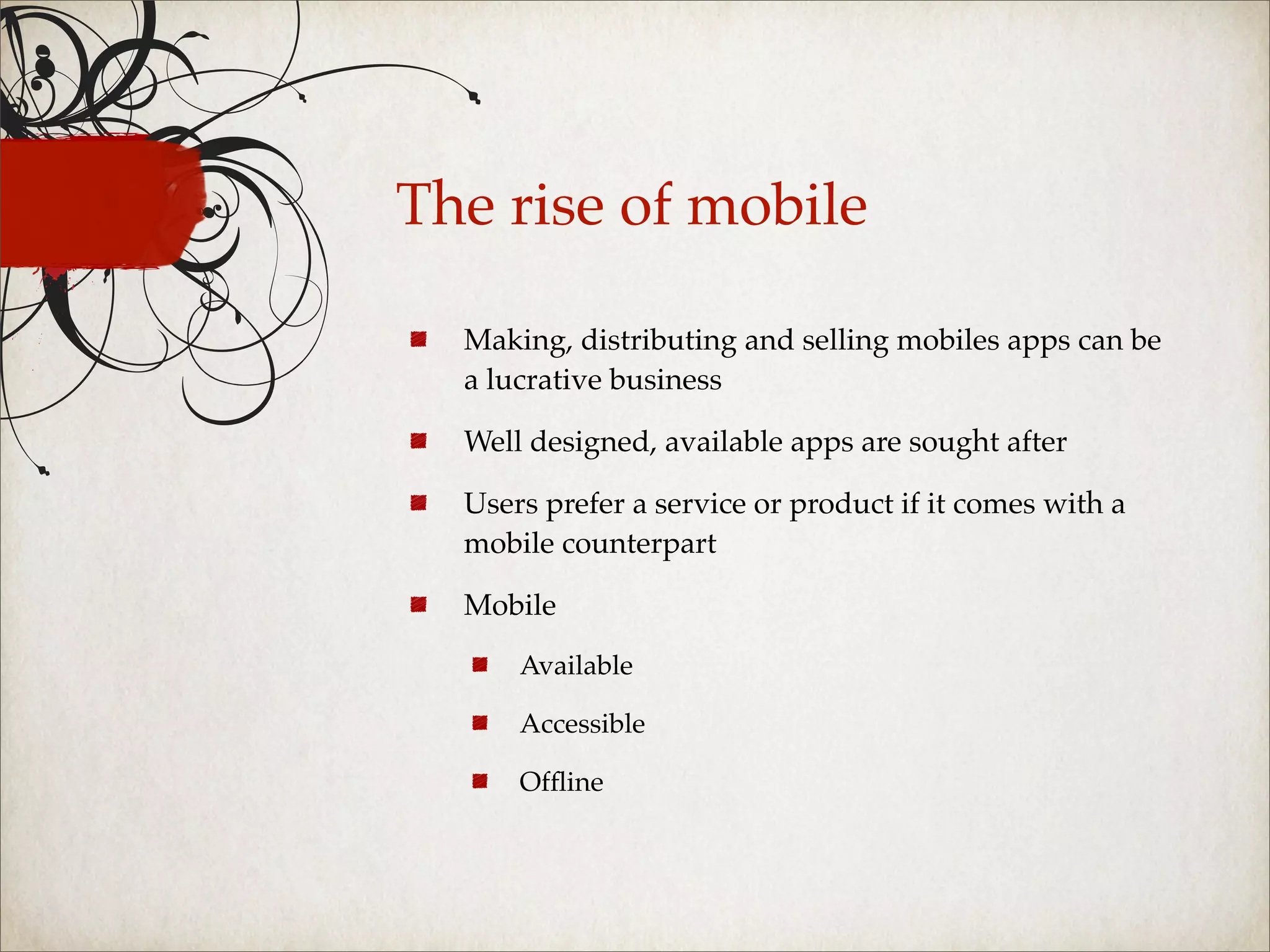 The rise of mobile

  Making, distributing and selling mobiles apps can be
  a lucrative business

  Well designed, available apps are sought after

  Users prefer a service or product if it comes with a
  mobile counterpart

  Mobile

      Available

      Accessible

      Ofﬂine
 