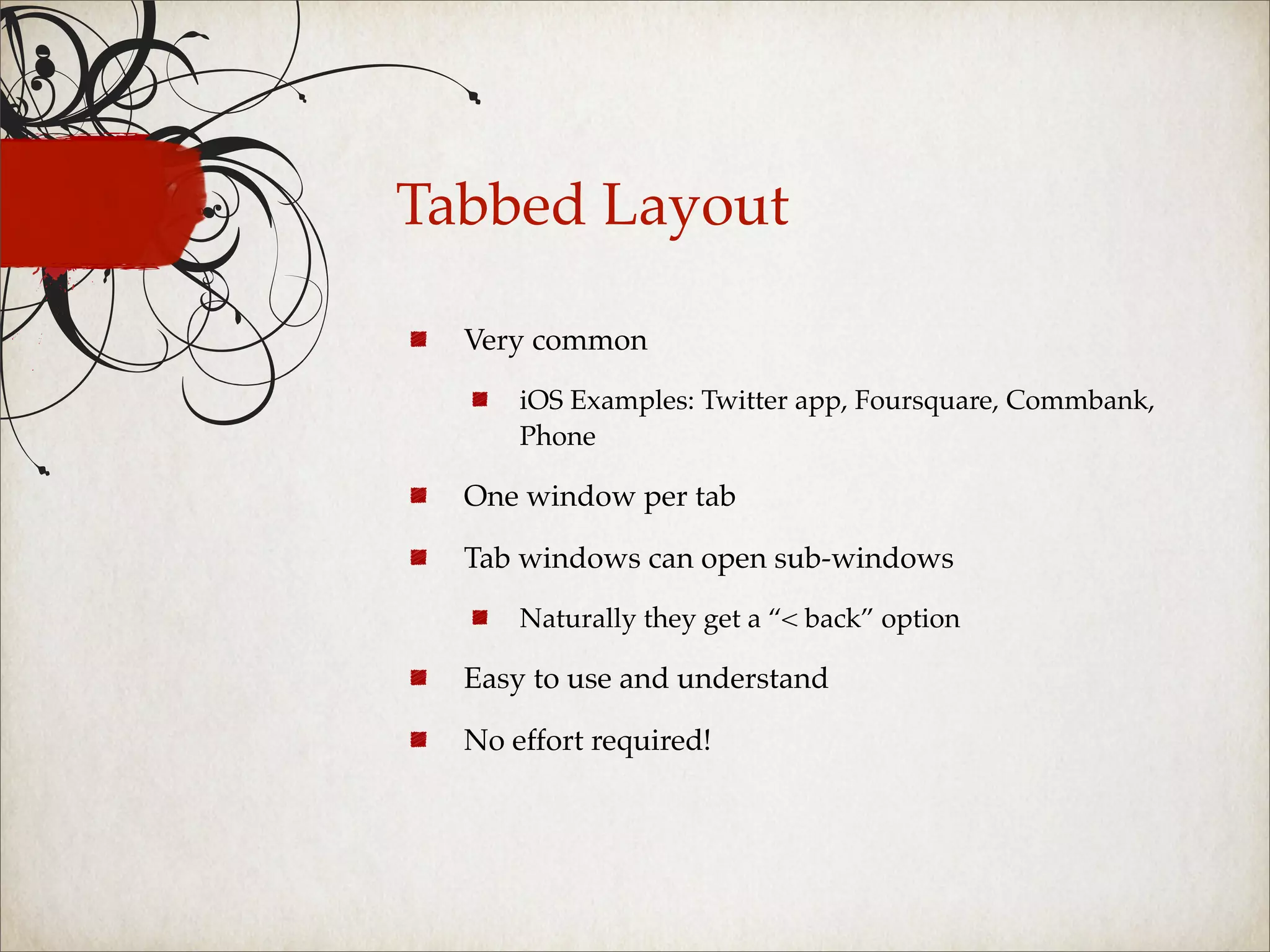 Tabbed Layout

  Very common

      iOS Examples: Twitter app, Foursquare, Commbank,
      Phone

  One window per tab

  Tab windows can open sub-windows

      Naturally they get a “< back” option

  Easy to use and understand

  No effort required!
 