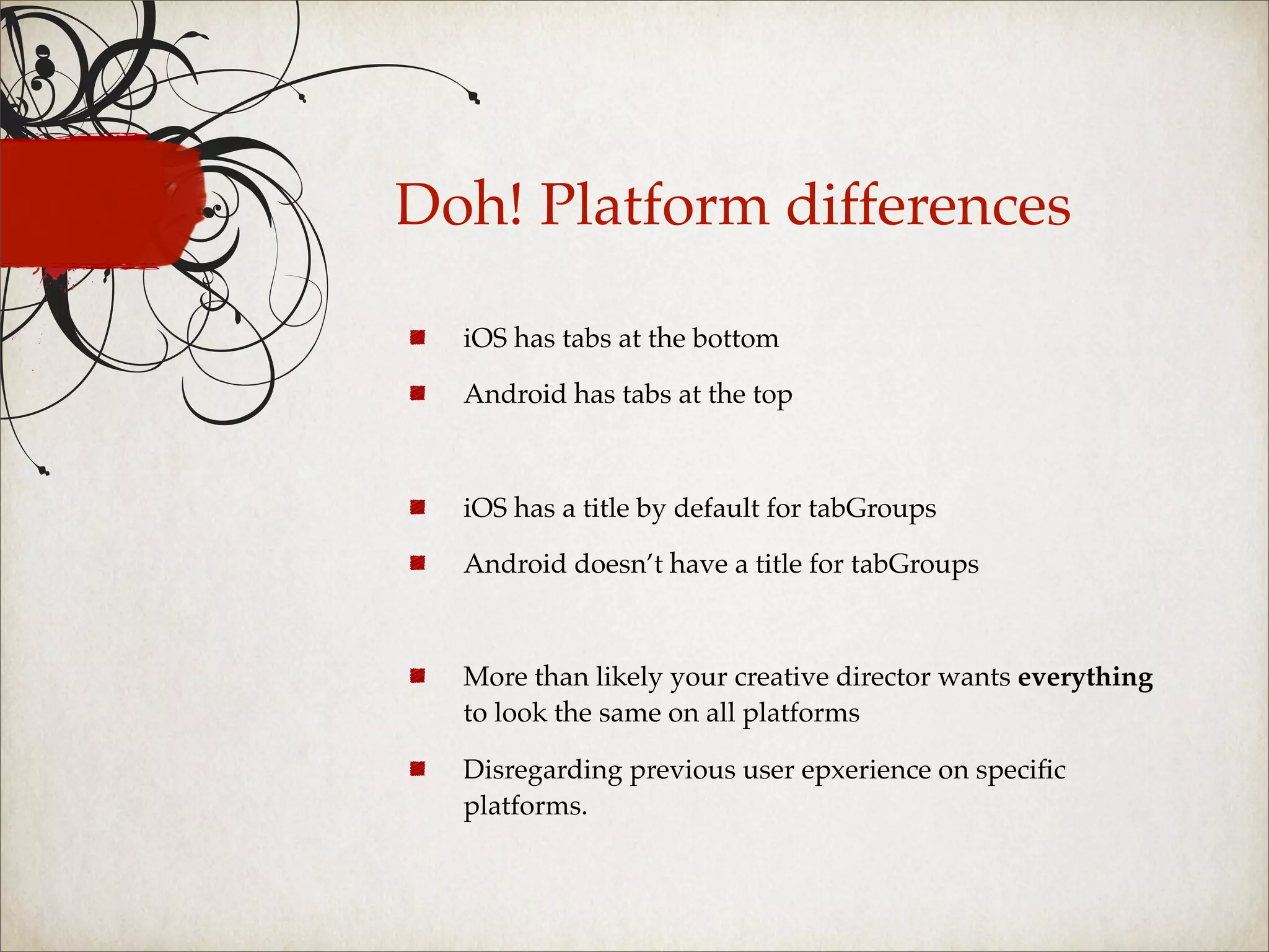 Doh! Platform differences

  iOS has tabs at the bottom

  Android has tabs at the top



  iOS has a title by default for tabGroups

  Android doesn’t have a title for tabGroups



  More than likely your creative director wants everything
  to look the same on all platforms

  Disregarding previous user epxerience on speciﬁc
  platforms.
 