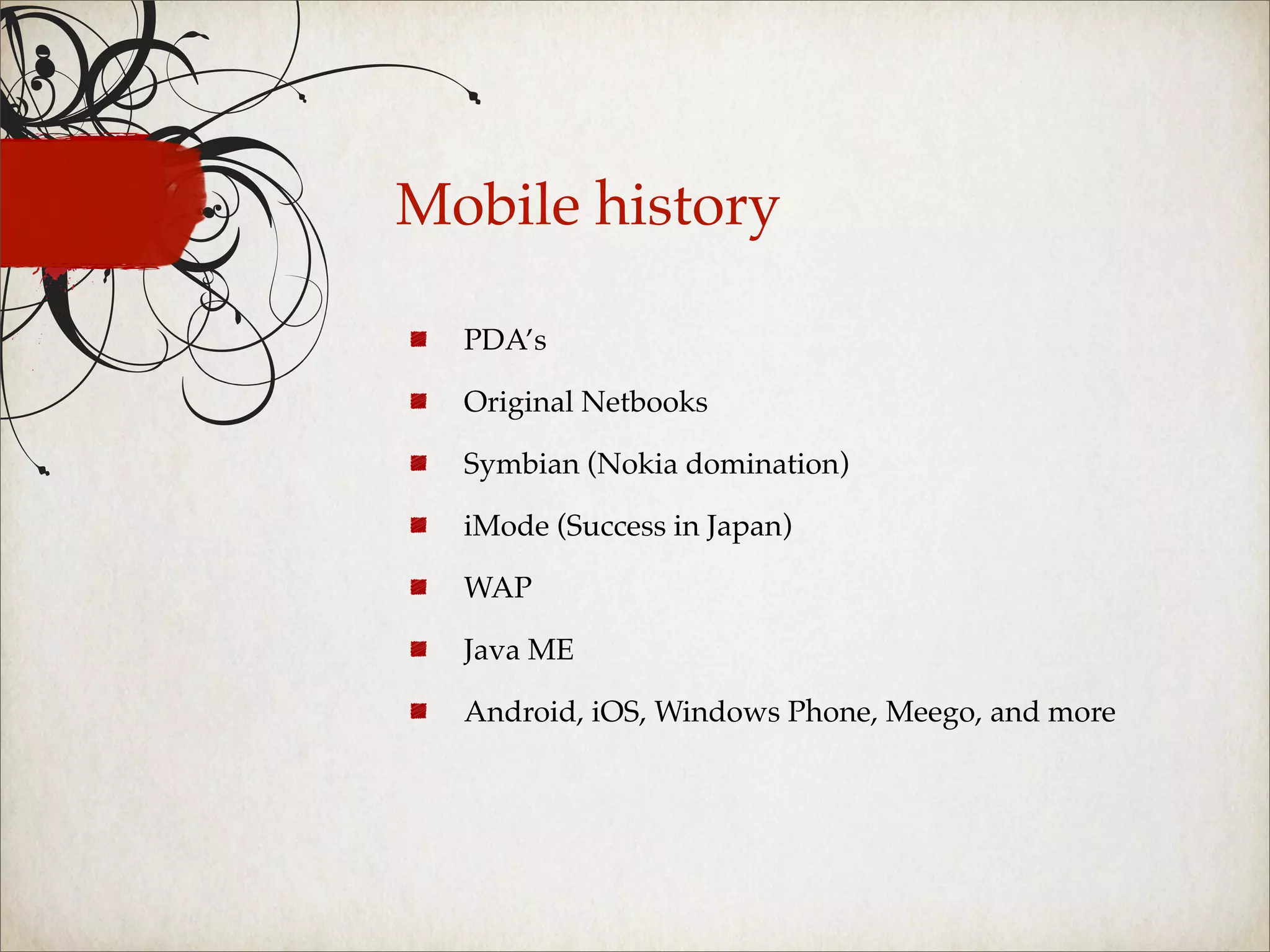 Mobile history

  PDA’s

  Original Netbooks

  Symbian (Nokia domination)

  iMode (Success in Japan)

  WAP

  Java ME

  Android, iOS, Windows Phone, Meego, and more
 