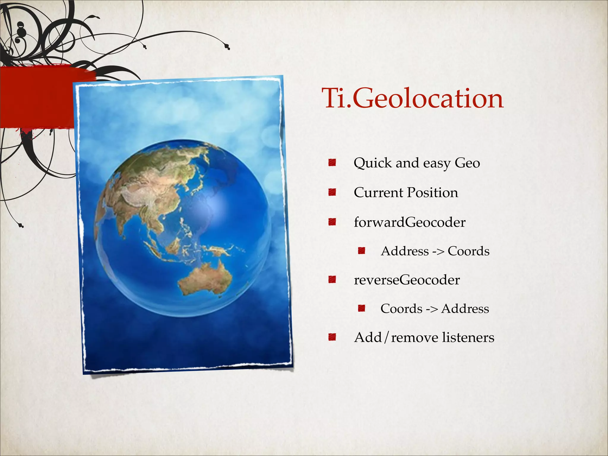 Ti.Geolocation

  Quick and easy Geo

  Current Position

  forwardGeocoder

      Address -> Coords

  reverseGeocoder

      Coords -> Address

  Add/remove listeners
 